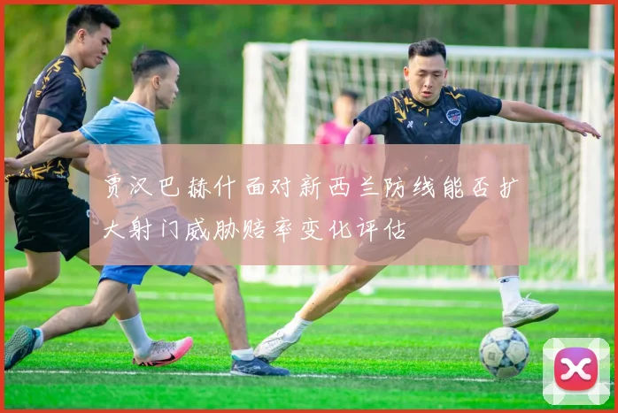 贾汉巴赫什面对新西兰防线能否扩大射门威胁赔率变化评估