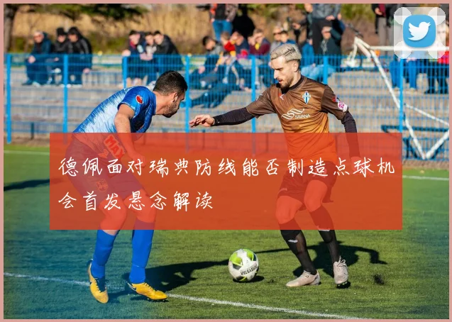 德佩面对瑞典防线能否制造点球机会首发悬念解读