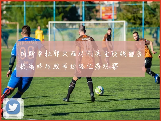纳斯鲁拉耶夫面对刚果金防线能否提高终结效率边路任务观察