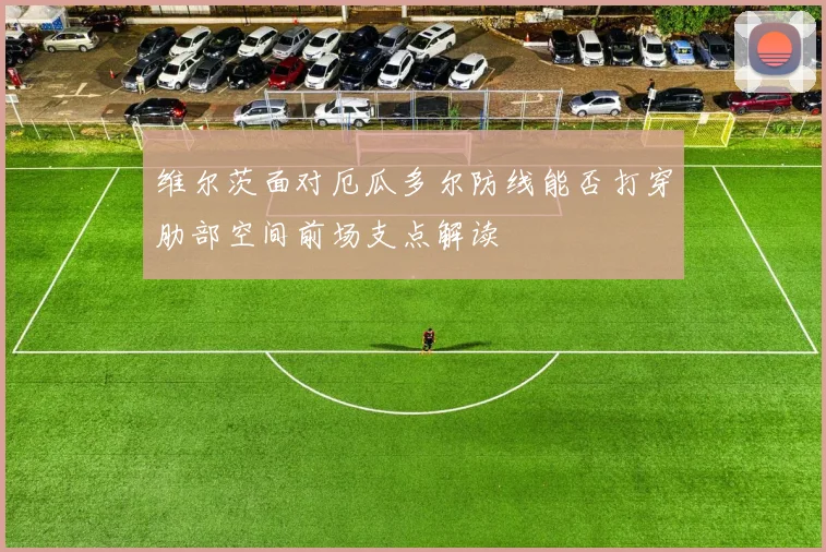 维尔茨面对厄瓜多尔防线能否打穿肋部空间前场支点解读
