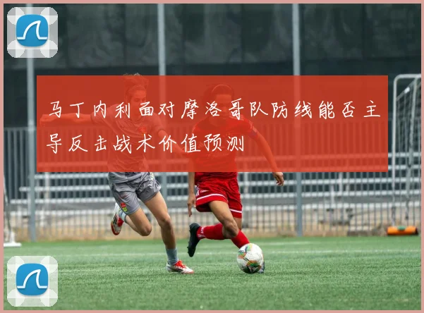 马丁内利面对摩洛哥队防线能否主导反击战术价值预测