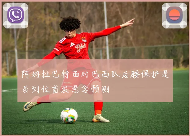 阿姆拉巴特面对巴西队后腰保护是否到位首发悬念预测