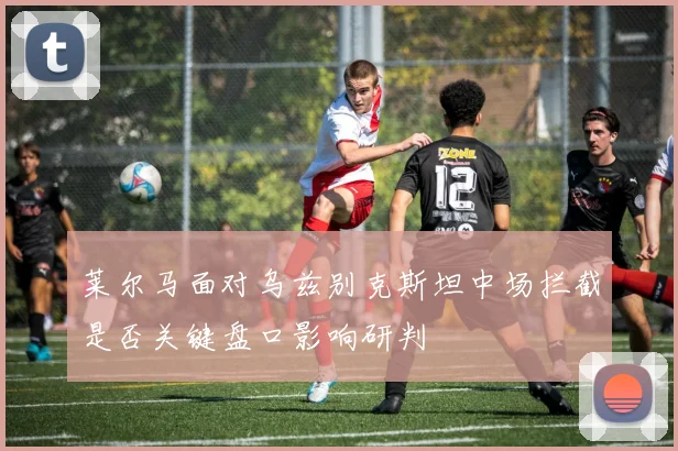 莱尔马面对乌兹别克斯坦中场拦截是否关键盘口影响研判