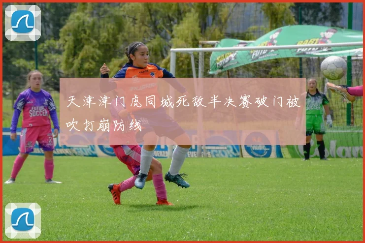 天津津门虎同城死敌半决赛破门被吹打崩防线