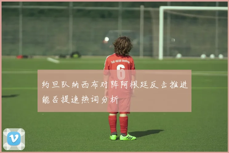 约旦队纳西布对阵阿根廷反击推进能否提速热词分析