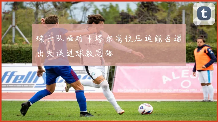 瑞士队面对卡塔尔高位压迫能否逼出失误进球数思路