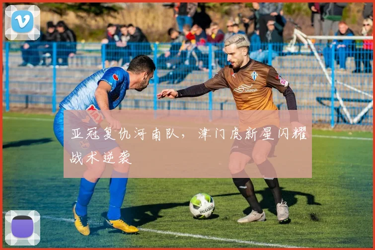 亚冠复仇河南队，津门虎新星闪耀战术逆袭