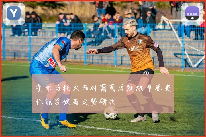 霍尔马托夫面对葡萄牙防线节奏变化能否破局走势研判