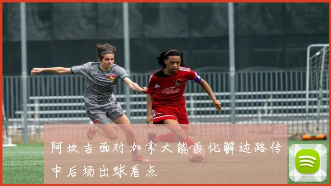 阿坎吉面对加拿大能否化解边路传中后场出球看点