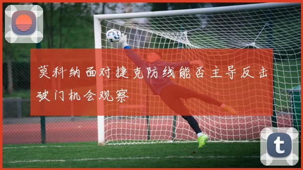 莫科纳面对捷克防线能否主导反击破门机会观察