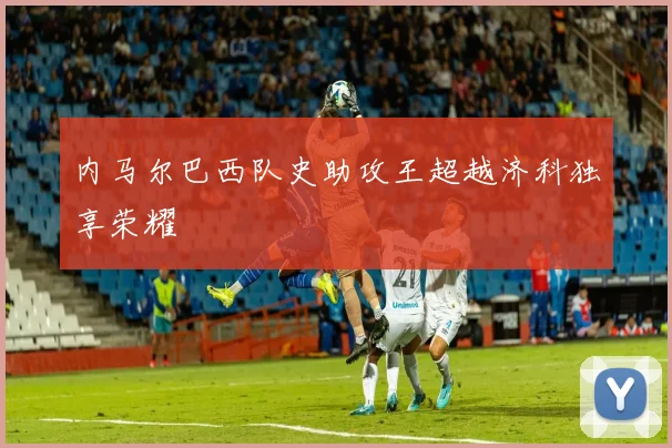 内马尔巴西队史助攻王超越济科独享荣耀