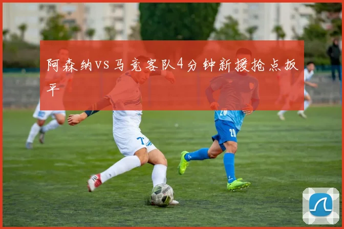 阿森纳vs马竞客队4分钟新援抢点扳平