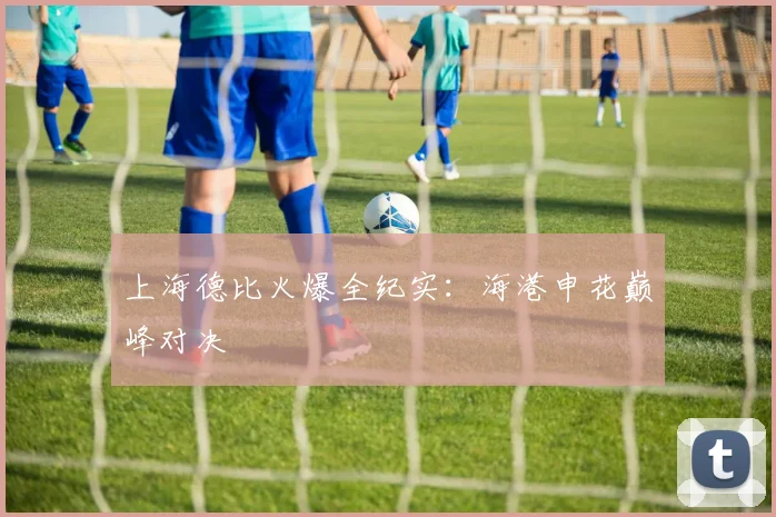 上海德比火爆全纪实：海港申花巅峰对决