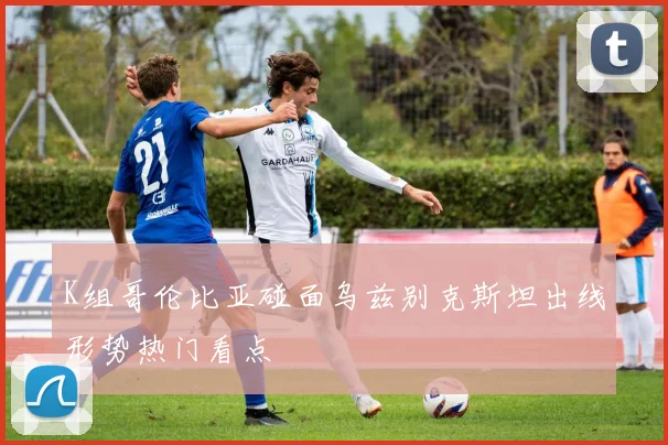 K组哥伦比亚碰面乌兹别克斯坦出线形势热门看点