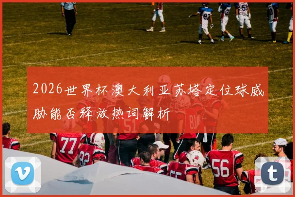 2026世界杯澳大利亚苏塔定位球威胁能否释放热词解析