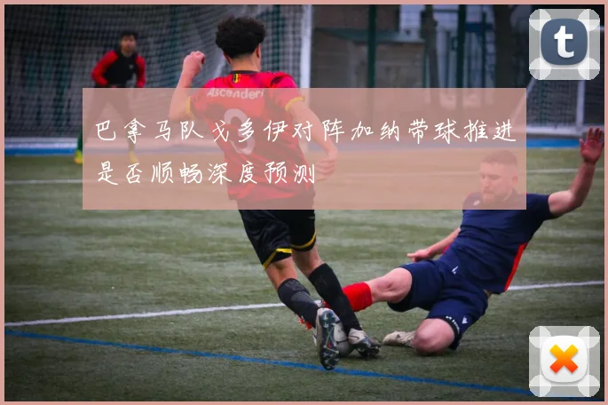 巴拿马队戈多伊对阵加纳带球推进是否顺畅深度预测