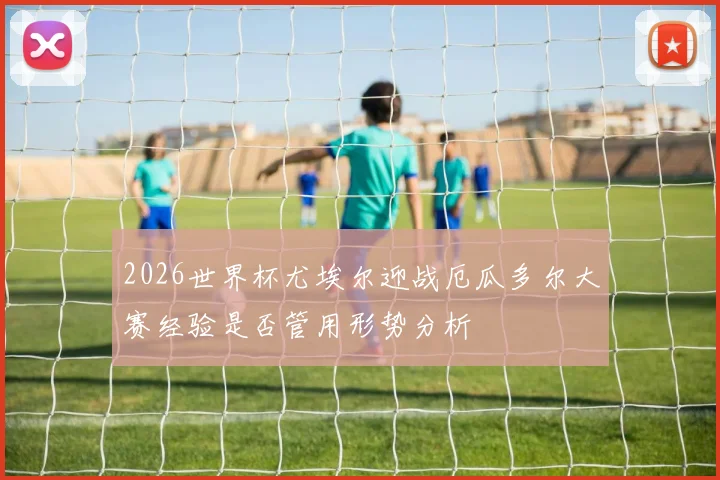 2026世界杯尤埃尔迎战厄瓜多尔大赛经验是否管用形势分析