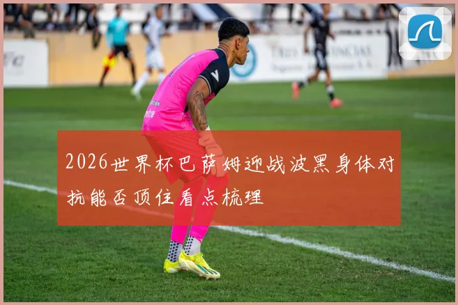 2026世界杯巴萨姆迎战波黑身体对抗能否顶住看点梳理