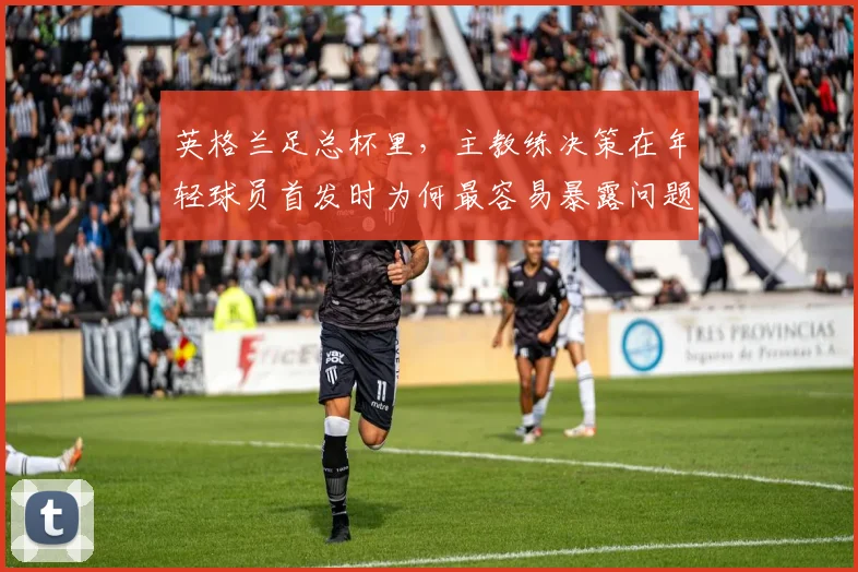 英格兰足总杯里,主教练决策在年轻球员首发时为何最容易暴露问题