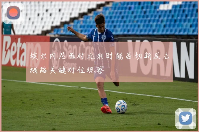 埃尔内尼面对比利时能否切断反击线路关键对位观察