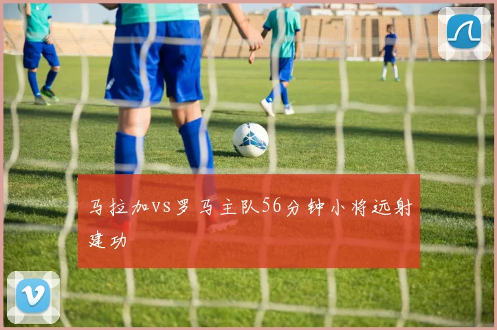 马拉加vs罗马主队56分钟小将远射建功