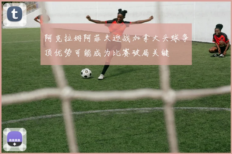 阿克拉姆阿菲夫迎战加拿大头球争顶优势可能成为比赛破局关键