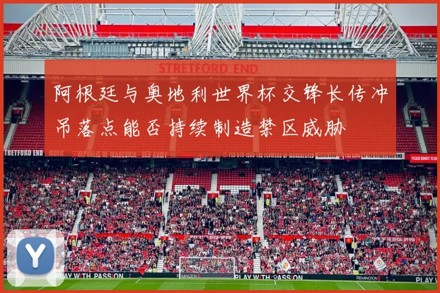 阿根廷与奥地利世界杯交锋长传冲吊落点能否持续制造禁区威胁