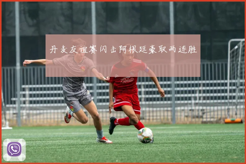 丹麦友谊赛闪击阿根廷豪取两连胜