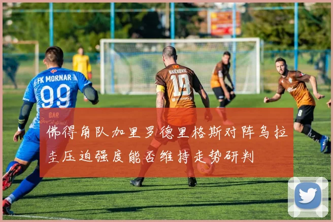 佛得角队加里罗德里格斯对阵乌拉圭压迫强度能否维持走势研判