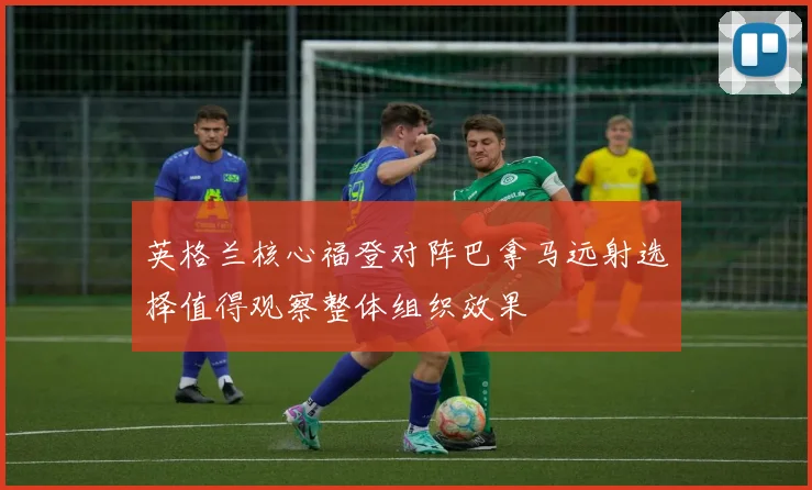 英格兰核心福登对阵巴拿马远射选择值得观察整体组织效果