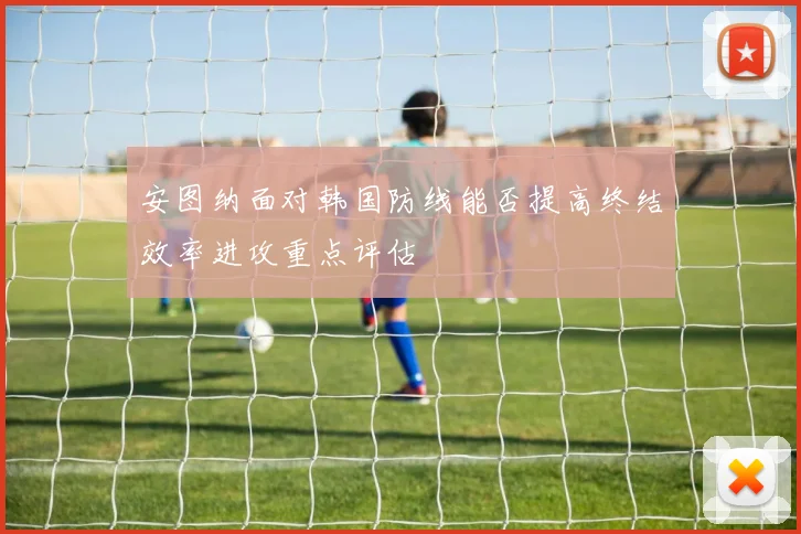安图纳面对韩国防线能否提高终结效率进攻重点评估