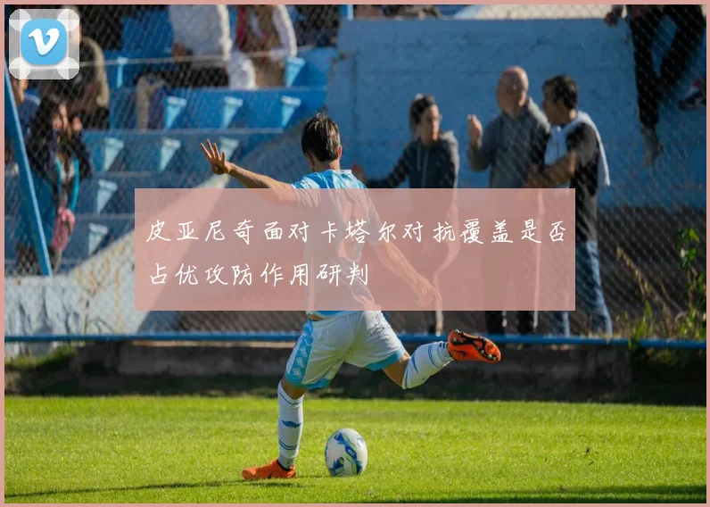 皮亚尼奇面对卡塔尔对抗覆盖是否占优攻防作用研判
